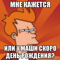 мне кажется или у маши скоро день рождения?