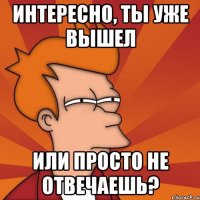 интересно, ты уже вышел или просто не отвечаешь?