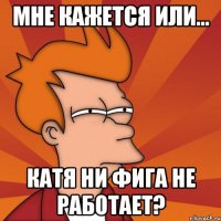 мне кажется или... катя ни фига не работает?