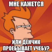 мне кажется или денчик проебывает учебу?