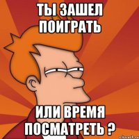 ты зашел поиграть или время посматреть ?