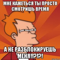 мне кажеться ты просто смотришь время а не разблокируешь меня!!?!?!