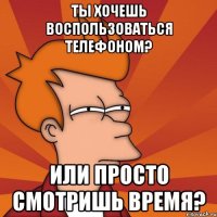 ты хочешь воспользоваться телефоном? или просто смотришь время?