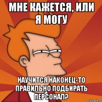 мне кажется, или я могу научится наконец-то правильно подбирать персонал?