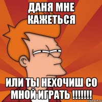 даня мне кажеться или ты нехочиш со мной играть !!!