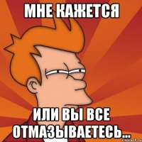 мне кажется или вы все отмазываетесь...