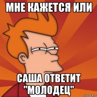 мне кажется или саша ответит "молодец"