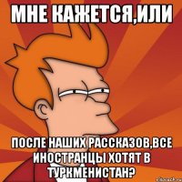 мне кажется,или после наших рассказов,все иностранцы хотят в туркменистан?