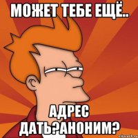 может тебе ещё.. адрес дать?аноним?