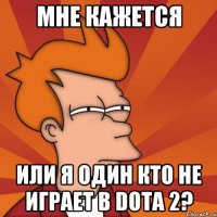 мне кажется или я один кто не играет в dota 2?