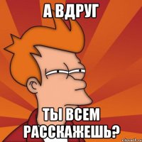 а вдруг ты всем расскажешь?