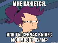 мне кажется, или ты сейчас вынес мой мозг к хуям?