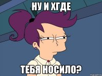 ну и хгде тебя носило?