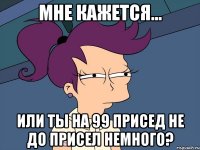 мне кажется... или ты на 99 присед не до присел немного?