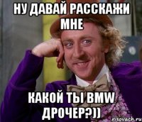 ну давай расскажи мне какой ты bmw дрочер?))