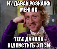 ну давай,розкажи мені як тебе данило відпустить з псм