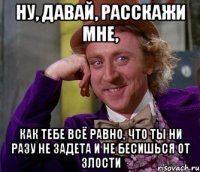 ну, давай, расскажи мне, как тебе всё равно, что ты ни разу не задета и не бесишься от злости