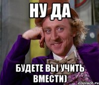 ну да будете вы учить вмести)