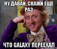 ну давай, скажи еще раз что galaxy переехал