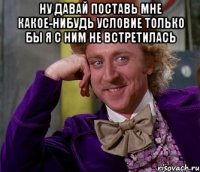 ну давай поставь мне какое-нибудь условие только бы я с ним не встретилась 