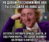 ну давай расскажи мне как ты сходила на аква-шоу кстати 12 октября приедет бахти...и еще руки вверх...ты сдала экзамен на права? а фитнесс?