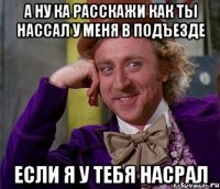 а ну ка расскажи как ты нассал у меня в подъезде если я у тебя насрал