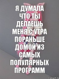 Я думала что ты делаешь меня с утра пораньше домой из самых популярных программ