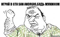 играй в GTA San Andreas,будь мужиком