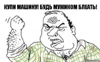 Купи машину! Будь мужиком блеать!