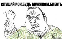 Слушай рок,будь мужиком,блеать