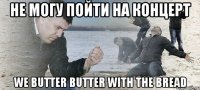 не могу пойти на концерт we butter butter with the bread