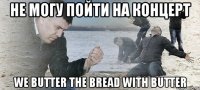 не могу пойти на концерт we butter the bread with butter