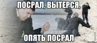 посрал, вытерся, опять посрал