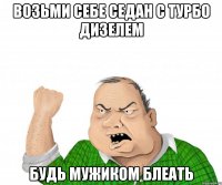 возьми себе седан с турбо дизелем будь мужиком блеать