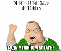 юных чтоб нимф покорять будь мужиком,блеать!