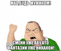 mad,будь мужиком! смени уже аву ато фантазии уже никакой!