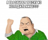 а ты забрал треску из холодильника??? 