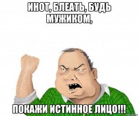 инот, блеать, будь мужиком, покажи истинное лицо!!!