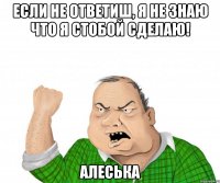 если не ответиш, я не знаю что я стобой сделаю! алеська