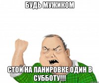 будь мужиком стой на панировке один в субботу!!!