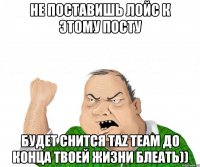 не поставишь лойс к этому посту будет снится taz team до конца твоей жизни блеать))