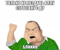 только не поздавь аллу сергеевну с др блииин