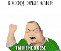 не сходи с ума бляеть ты же не в себе