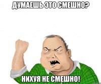 думаешь это смешно? нихуя не смешно!