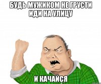 будь мужиком не грусти иди на улицу и качайся