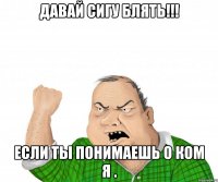 давай сигу блять!!! если ты понимаешь о ком я .