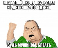 не умоляй вычеркнуть себя из дневника поведения будь мужиком, блеать