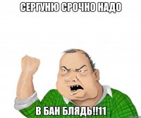 сергуню срочно надо в бан блядь!!11