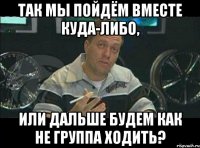 так мы пойдём вместе куда-либо, или дальше будем как не группа ходить?