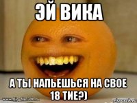 эй вика а ты напьешься на свое 18 тие?)